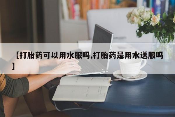 怀孕个月能用流产药吗【打胎药可以用水服吗,打胎药是用水送服吗】