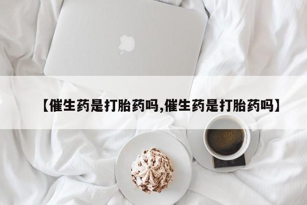 怀孕个月能用流产药吗【催生药是打胎药吗,催生药是打胎药吗】