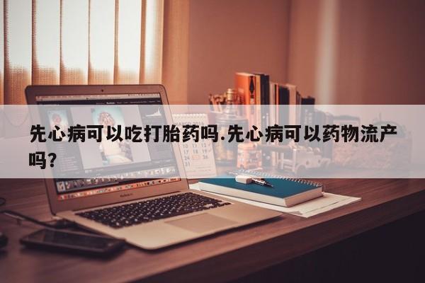 怀孕个月能用流产药吗先心病可以吃打胎药吗.先心病可以药物流产吗？