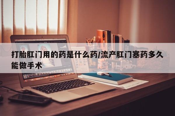 怀孕个月能用流产药吗打胎肛门用的药是什么药/流产肛门塞药多久能做手术