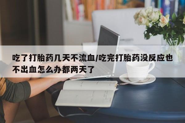 怀孕个月能用流产药吗吃了打胎药几天不流血/吃完打胎药没反应也不出血怎么办都两天了