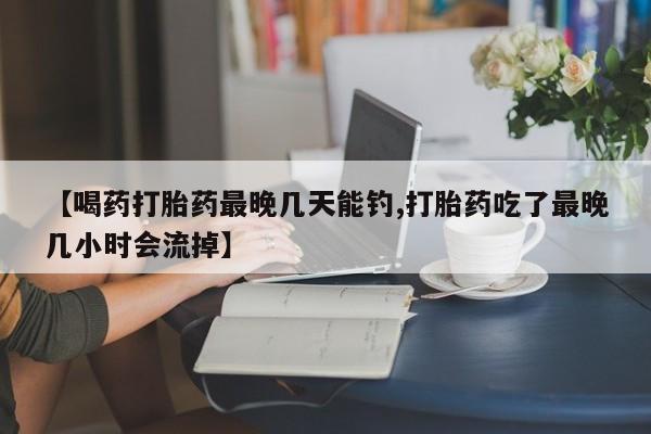 怀孕个月能用流产药吗【喝药打胎药最晚几天能钓,打胎药吃了最晚几小时会流掉】
