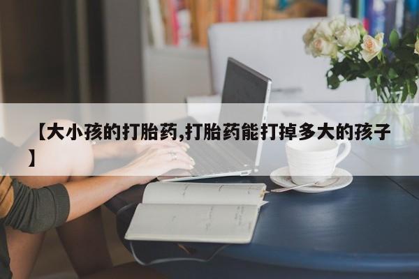 怀孕个月能用流产药吗【大小孩的打胎药,打胎药能打掉多大的孩子】