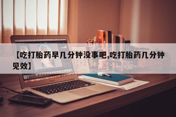 怀孕个月能用流产药吗【吃打胎药早几分钟没事吧,吃打胎药几分钟见效】