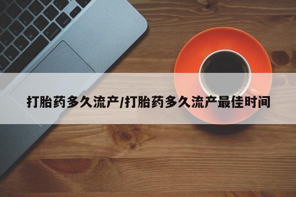 怀孕个月能用流产药吗打胎药多久流产/打胎药多久流产最佳时间