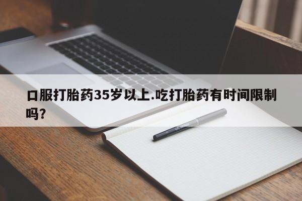 怀孕个月能用流产药吗口服打胎药35岁以上.吃打胎药有时间限制吗？