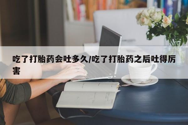 怀孕个月能用流产药吗吃了打胎药会吐多久/吃了打胎药之后吐得厉害