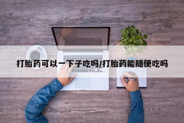 怀孕个月能用流产药吗打胎药可以一下子吃吗/打胎药能随便吃吗
