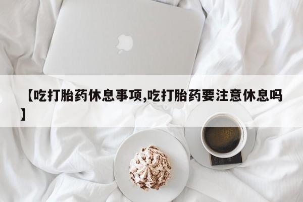 怀孕个月能用流产药吗【吃打胎药休息事项,吃打胎药要注意休息吗】
