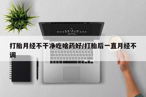 怀孕个月能用流产药吗打胎月经不干净吃啥药好/打胎后一直月经不调