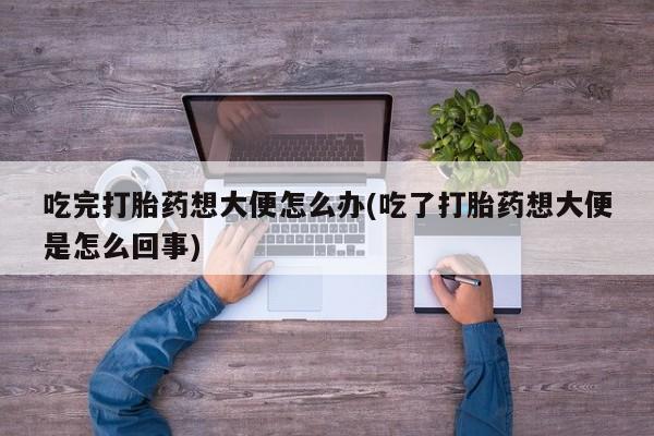 怀孕个月能用流产药吗吃完打胎药想大便怎么办(吃了打胎药想大便是怎么回事)