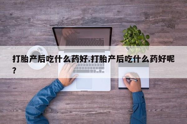 怀孕个月能用流产药吗打胎产后吃什么药好.打胎产后吃什么药好呢？