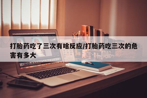 怀孕个月能用流产药吗打胎药吃了三次有啥反应/打胎药吃三次的危害有多大