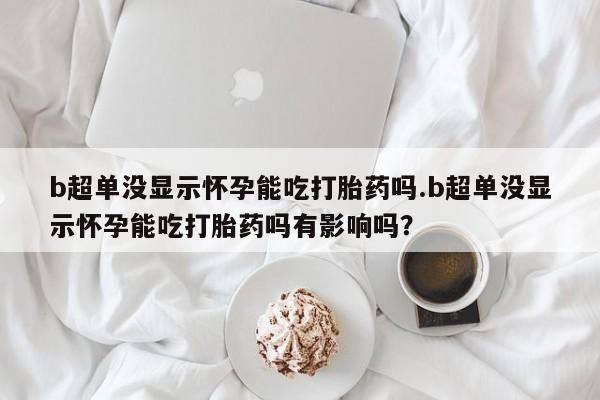 怀孕个月能用流产药吗b超单没显示怀孕能吃打胎药吗.b超单没显示怀孕能吃打胎药吗有影响吗？