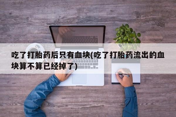 怀孕个月能用流产药吗吃了打胎药后只有血块(吃了打胎药流出的血块算不算已经掉了)
