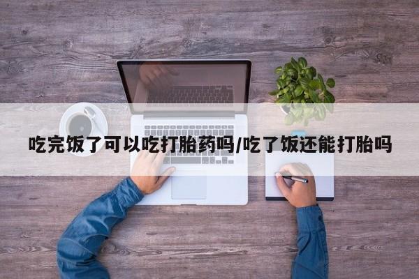怀孕个月能用流产药吗吃完饭了可以吃打胎药吗/吃了饭还能打胎吗