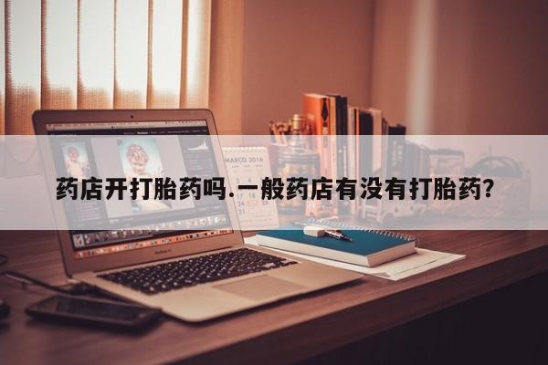 怀孕个月能用流产药吗药店开打胎药吗.一般药店有没有打胎药？