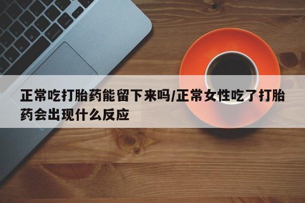 怀孕个月能用流产药吗正常吃打胎药能留下来吗/正常女性吃了打胎药会出现什么反应
