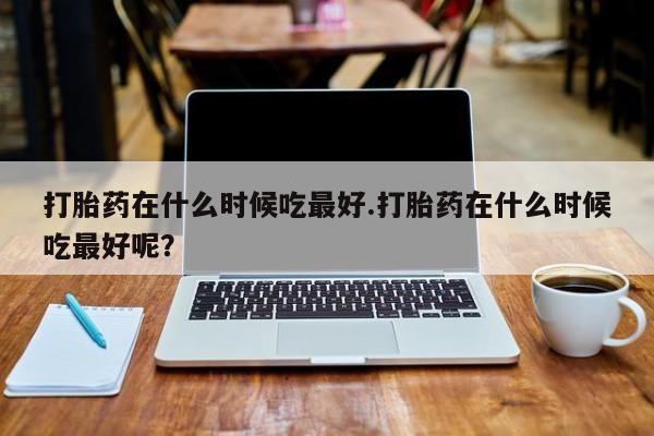 怀孕个月能用流产药吗打胎药在什么时候吃最好.打胎药在什么时候吃最好呢？