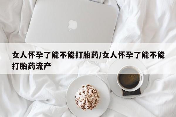 怀孕个月能用流产药吗女人怀孕了能不能打胎药/女人怀孕了能不能打胎药流产