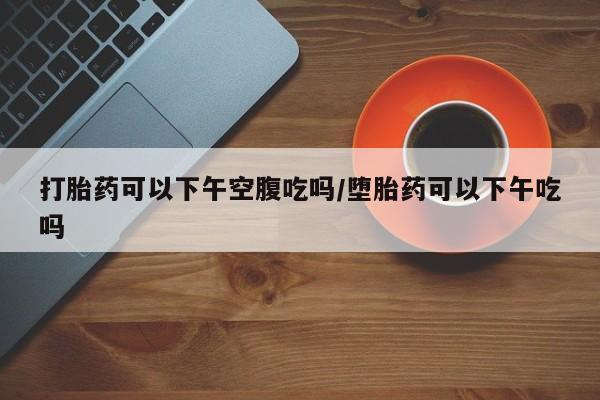 怀孕个月能用流产药吗打胎药可以下午空腹吃吗/堕胎药可以下午吃吗