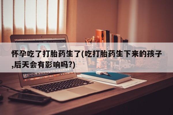 怀孕个月能用流产药吗怀孕吃了打胎药生了(吃打胎药生下来的孩子,后天会有影响吗?)