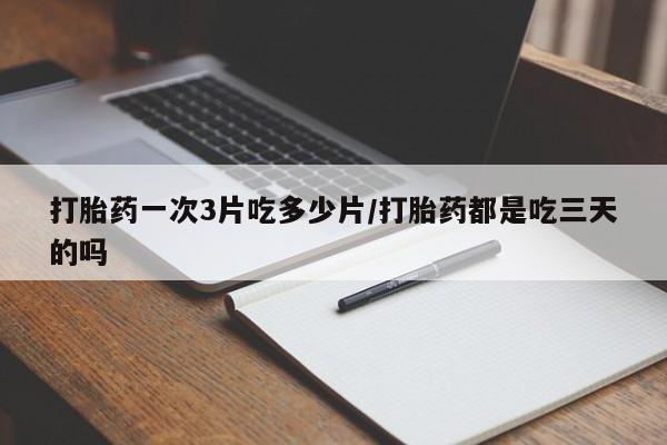 怀孕个月能用流产药吗打胎药一次3片吃多少片/打胎药都是吃三天的吗