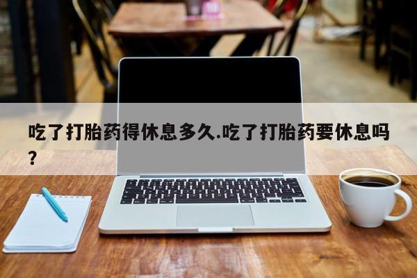 怀孕个月能用流产药吗吃了打胎药得休息多久.吃了打胎药要休息吗？