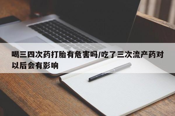 怀孕个月能用流产药吗喝三四次药打胎有危害吗/吃了三次流产药对以后会有影响