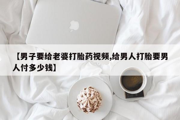 怀孕个月能用流产药吗【男子要给老婆打胎药视频,给男人打胎要男人付多少钱】