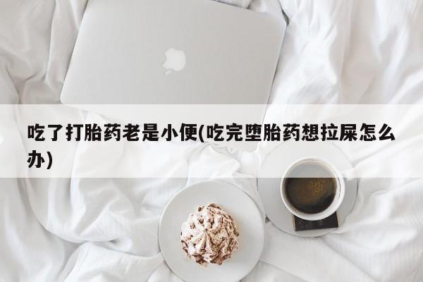 怀孕个月能用流产药吗吃了打胎药老是小便(吃完堕胎药想拉屎怎么办)