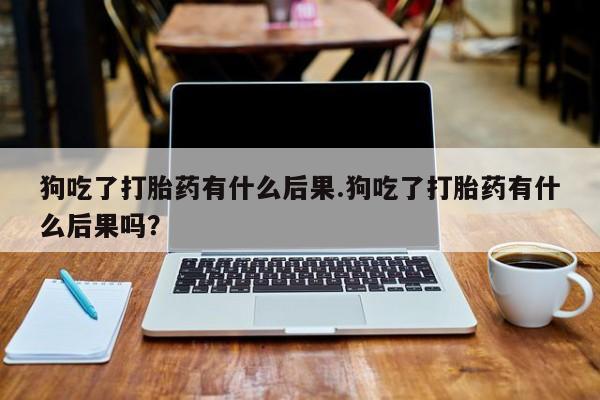 怀孕个月能用流产药吗狗吃了打胎药有什么后果.狗吃了打胎药有什么后果吗？