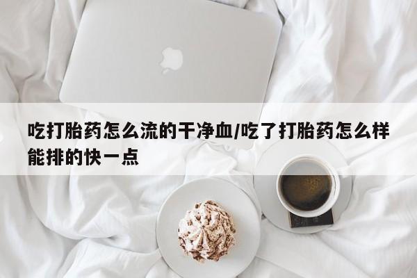 怀孕个月能用流产药吗吃打胎药怎么流的干净血/吃了打胎药怎么样能排的快一点