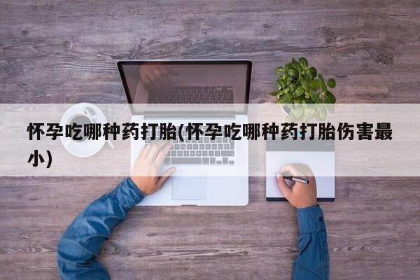 怀孕个月能用流产药吗怀孕吃哪种药打胎(怀孕吃哪种药打胎伤害最小)