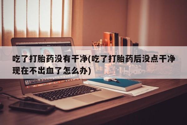 怀孕个月能用流产药吗吃了打胎药没有干净(吃了打胎药后没点干净现在不出血了怎么办)