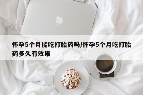 怀孕个月能用流产药吗怀孕5个月能吃打胎药吗/怀孕5个月吃打胎药多久有效果