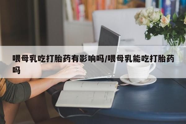怀孕个月能用流产药吗喂母乳吃打胎药有影响吗/喂母乳能吃打胎药吗