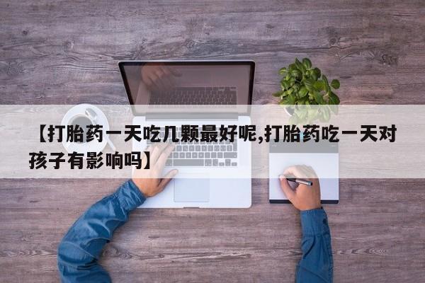 怀孕个月能用流产药吗【打胎药一天吃几颗最好呢,打胎药吃一天对孩子有影响吗】