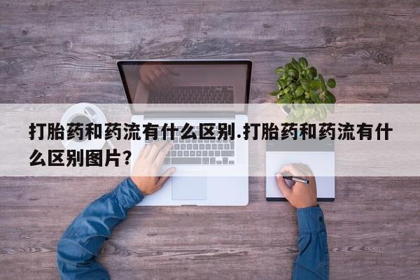 怀孕个月能用流产药吗打胎药和药流有什么区别.打胎药和药流有什么区别图片？