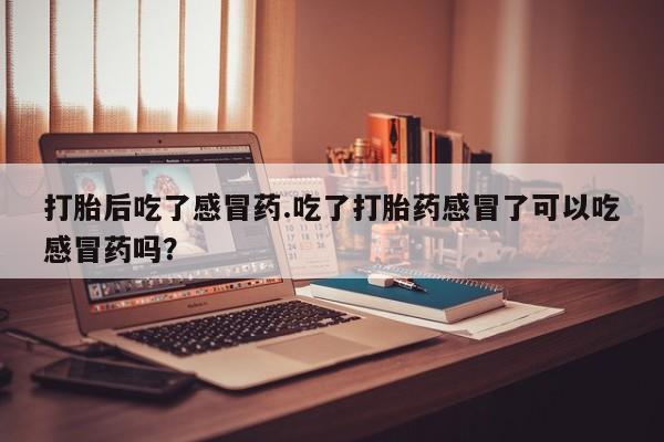 怀孕个月能用流产药吗打胎后吃了感冒药.吃了打胎药感冒了可以吃感冒药吗？
