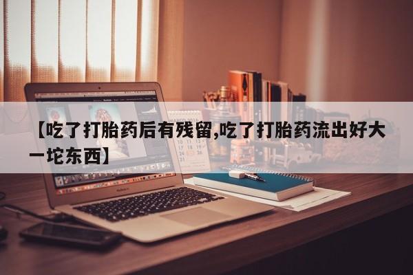 怀孕个月能用流产药吗【吃了打胎药后有残留,吃了打胎药流出好大一坨东西】