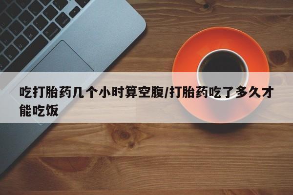 怀孕个月能用流产药吗吃打胎药几个小时算空腹/打胎药吃了多久才能吃饭