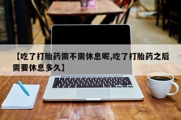 怀孕个月能用流产药吗【吃了打胎药需不需休息呢,吃了打胎药之后需要休息多久】