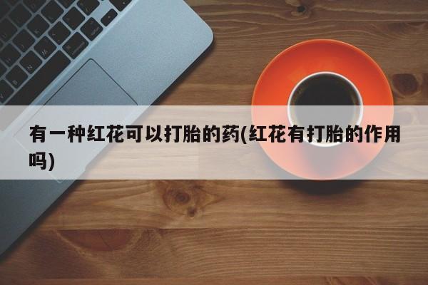 怀孕个月能用流产药吗有一种红花可以打胎的药(红花有打胎的作用吗)
