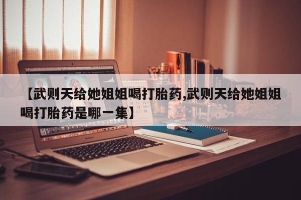 怀孕个月能用流产药吗【武则天给她姐姐喝打胎药,武则天给她姐姐喝打胎药是哪一集】