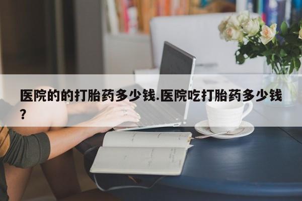 怀孕个月能用流产药吗医院的的打胎药多少钱.医院吃打胎药多少钱？