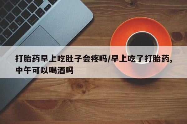 怀孕个月能用流产药吗打胎药早上吃肚子会疼吗/早上吃了打胎药,中午可以喝酒吗