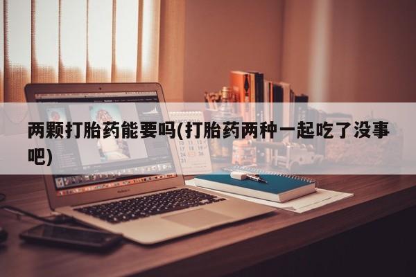 怀孕个月能用流产药吗两颗打胎药能要吗(打胎药两种一起吃了没事吧)