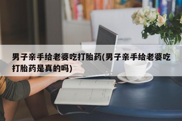 怀孕个月能用流产药吗男子亲手给老婆吃打胎药(男子亲手给老婆吃打胎药是真的吗)
