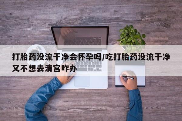 怀孕个月能用流产药吗打胎药没流干净会怀孕吗/吃打胎药没流干净又不想去清宫咋办